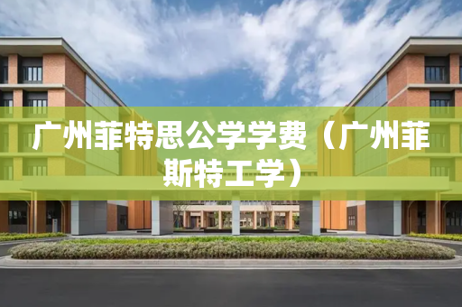 广州菲特思公学学费（广州菲斯特工学）