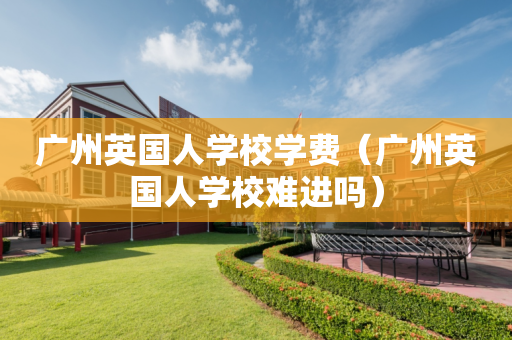 广州英国人学校学费（广州英国人学校难进吗）