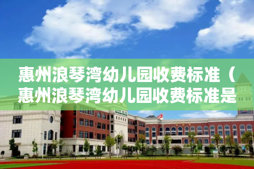 惠州浪琴湾幼儿园收费标准（惠州浪琴湾幼儿园收费标准是多少）