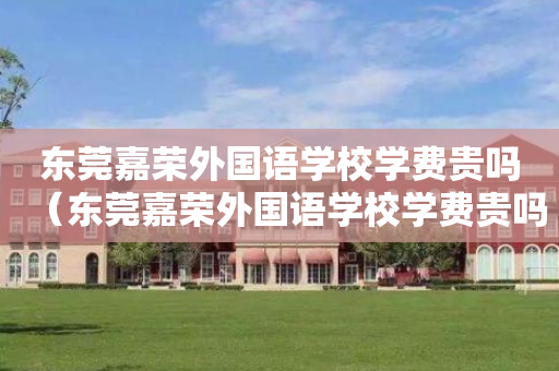 东莞嘉荣外国语学校学费贵吗（东莞嘉荣外国语学校学费贵吗多少钱）