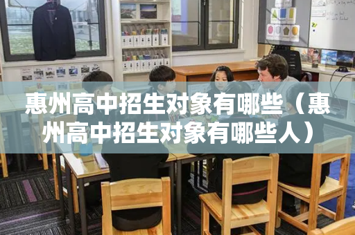 惠州高中招生对象有哪些（惠州高中招生对象有哪些人）
