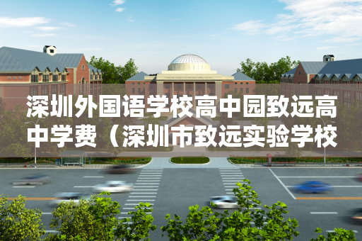 深圳外国语学校高中园致远高中学费（深圳市致远实验学校招生办）