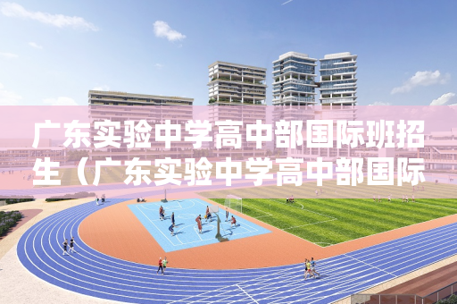 广东实验中学高中部国际班招生（广东实验中学高中部国际班招生电话）
