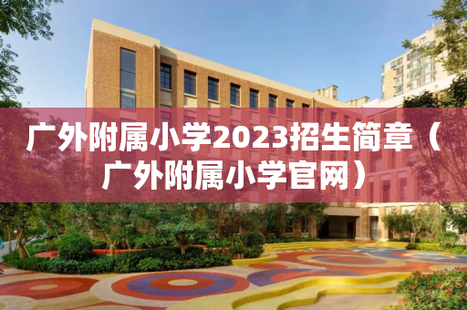 广外附属小学2023招生简章（广外附属小学官网）