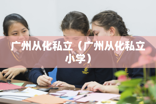 广州从化私立（广州从化私立小学）