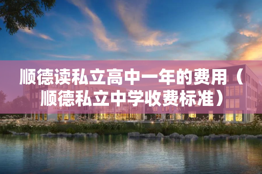顺德读私立高中一年的费用（顺德私立中学收费标准）