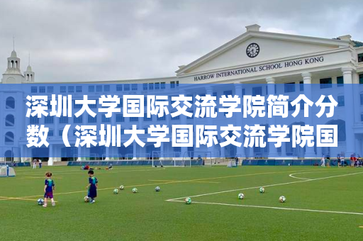 深圳大学国际交流学院简介分数（深圳大学国际交流学院国际学分课程）