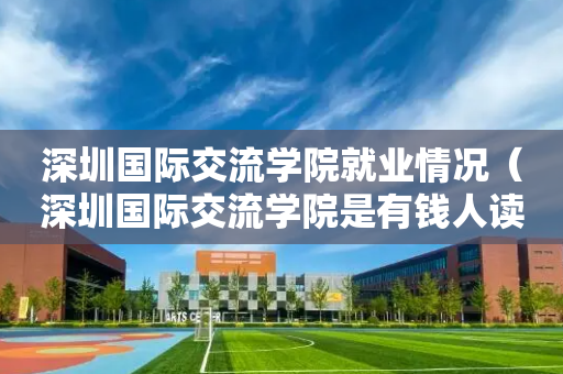 深圳国际交流学院就业情况（深圳国际交流学院是有钱人读的吗）