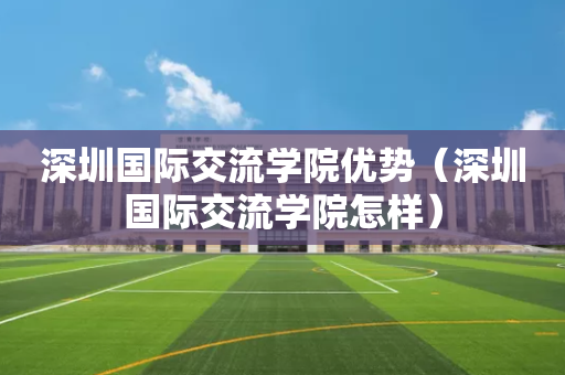 深圳国际交流学院优势（深圳国际交流学院怎样）