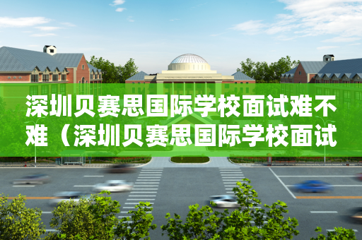 深圳贝赛思国际学校面试难不难（深圳贝赛思国际学校面试难不难进）