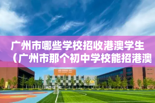广州市哪些学校招收港澳学生（广州市那个初中学校能招港澳学生）