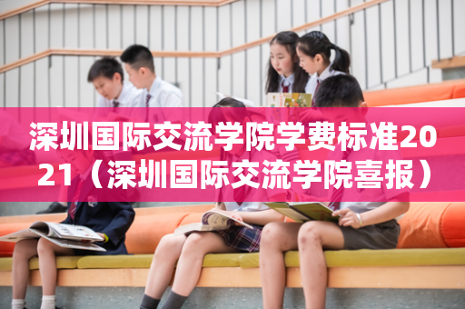 深圳国际交流学院学费标准2021（深圳国际交流学院喜报）
