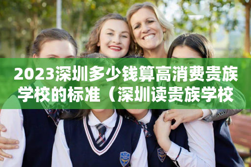 2023深圳多少钱算高消费贵族学校的标准（深圳读贵族学校需要什么条件）