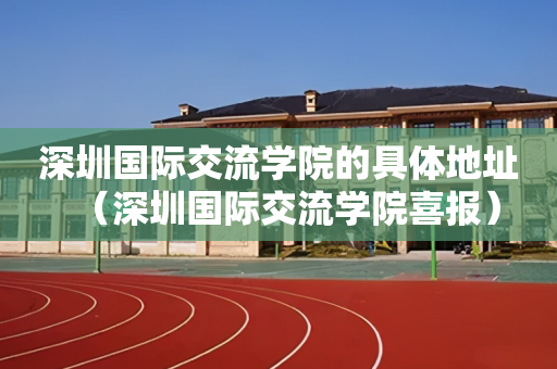 深圳国际交流学院的具体地址（深圳国际交流学院喜报）