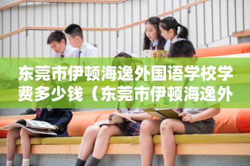 东莞市伊顿海逸外国语学校学费多少钱（东莞市伊顿海逸外国语学校招生电话）