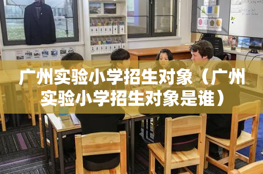广州实验小学招生对象（广州实验小学招生对象是谁）