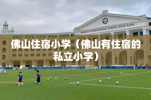 佛山住宿小学（佛山有住宿的私立小学）