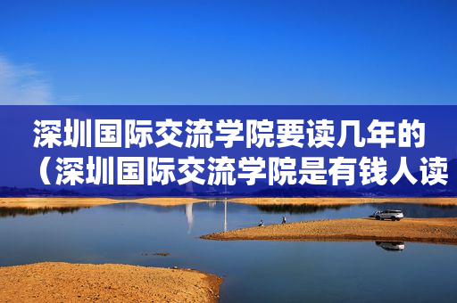 深圳国际交流学院要读几年的（深圳国际交流学院是有钱人读的吗）