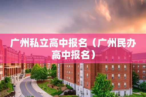 广州私立高中报名（广州民办高中报名）