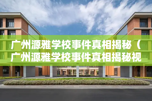 广州源雅学校事件真相揭秘（广州源雅学校事件真相揭秘视频）