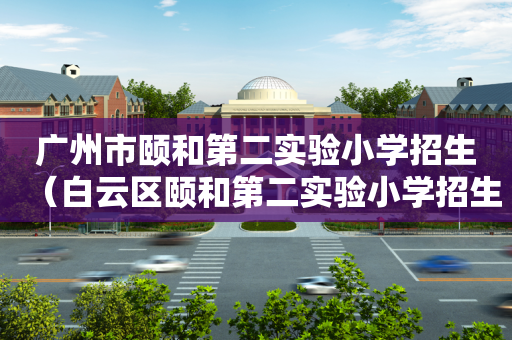 广州市颐和第二实验小学招生（白云区颐和第二实验小学招生电话）