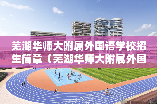 芜湖华师大附属外国语学校招生简章（芜湖华师大附属外国语实验学校）