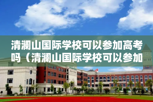 清澜山国际学校可以参加高考吗（清澜山国际学校可以参加高考吗学生）