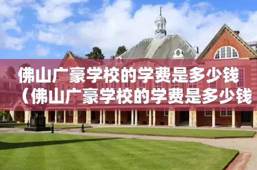 佛山广豪学校的学费是多少钱（佛山广豪学校的学费是多少钱啊）