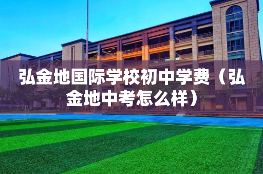 弘金地国际学校初中学费（弘金地中考怎么样）