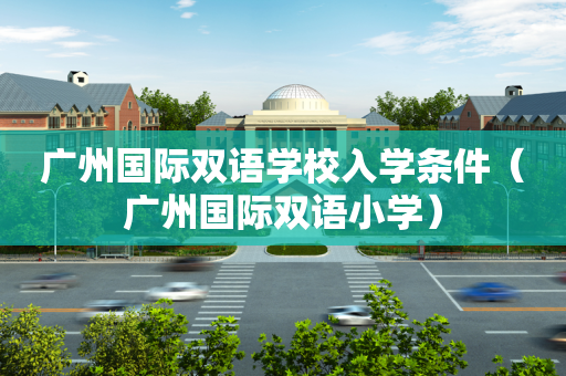 广州国际双语学校入学条件（广州国际双语小学）