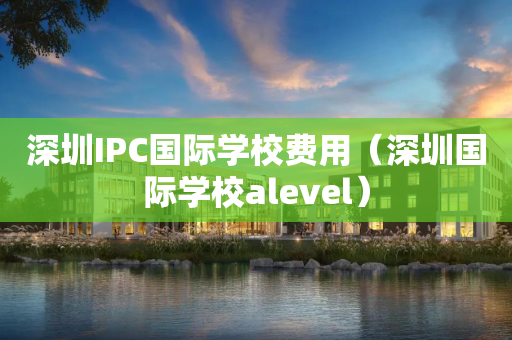 深圳IPC国际学校费用（深圳国际学校alevel）