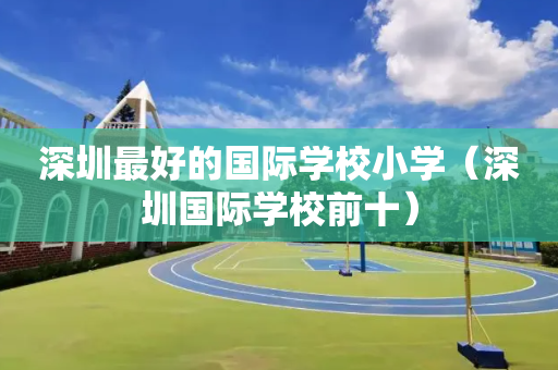 深圳最好的国际学校小学（深圳国际学校前十）