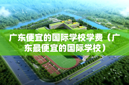 广东便宜的国际学校学费（广东最便宜的国际学校）