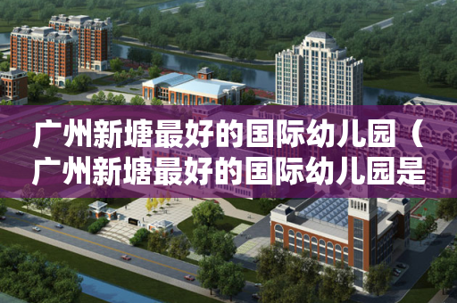 广州新塘最好的国际幼儿园（广州新塘最好的国际幼儿园是哪个）
