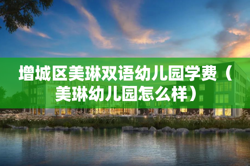 增城区美琳双语幼儿园学费（美琳幼儿园怎么样）