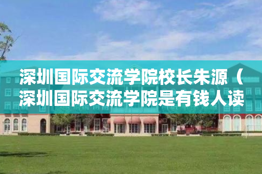 深圳国际交流学院校长朱源（深圳国际交流学院是有钱人读的吗）