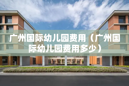 广州国际幼儿园费用（广州国际幼儿园费用多少）