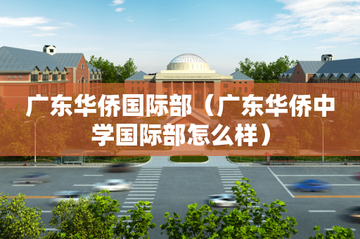 广东华侨国际部（广东华侨中学国际部怎么样）