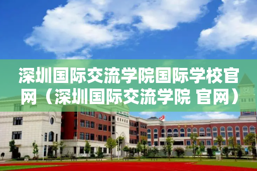 深圳国际交流学院国际学校官网（深圳国际交流学院 官网）