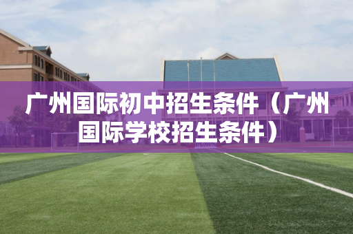 广州国际初中招生条件（广州国际学校招生条件）