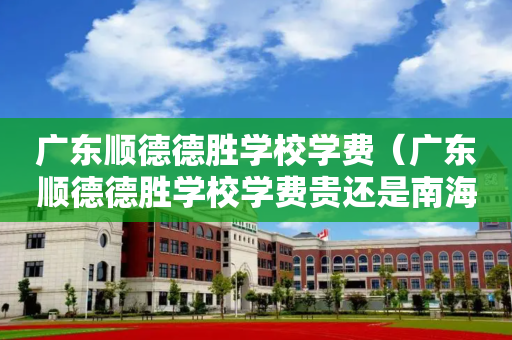 广东顺德德胜学校学费（广东顺德德胜学校学费贵还是南海超盈学费贵）