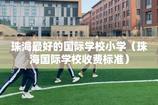 珠海最好的国际学校小学（珠海国际学校收费标准）