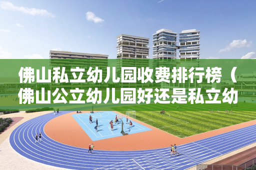 佛山私立幼儿园收费排行榜（佛山公立幼儿园好还是私立幼儿园）