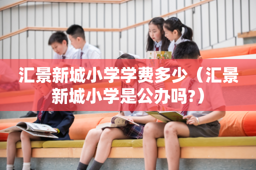 汇景新城小学学费多少（汇景新城小学是公办吗?）