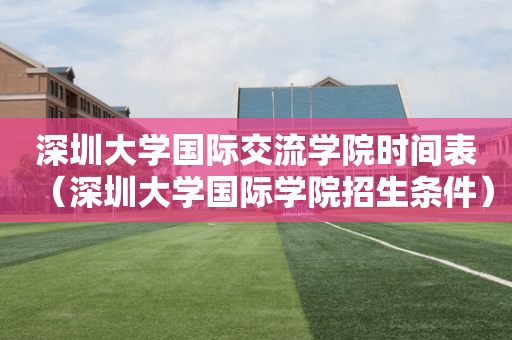 深圳大学国际交流学院时间表（深圳大学国际学院招生条件）