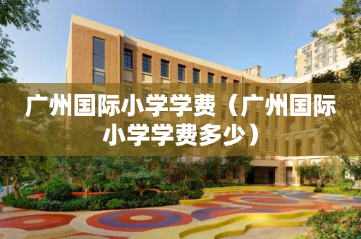 广州国际小学学费（广州国际小学学费多少）