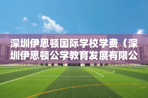 深圳伊思顿国际学校学费（深圳伊思顿公学教育发展有限公司）