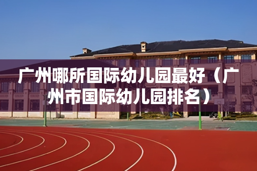 广州哪所国际幼儿园最好（广州市国际幼儿园排名）