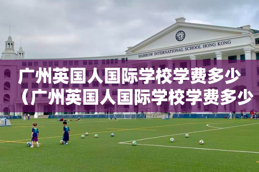 广州英国人国际学校学费多少（广州英国人国际学校学费多少钱）