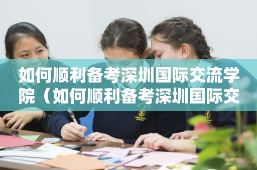 如何顺利备考深圳国际交流学院（如何顺利备考深圳国际交流学院）